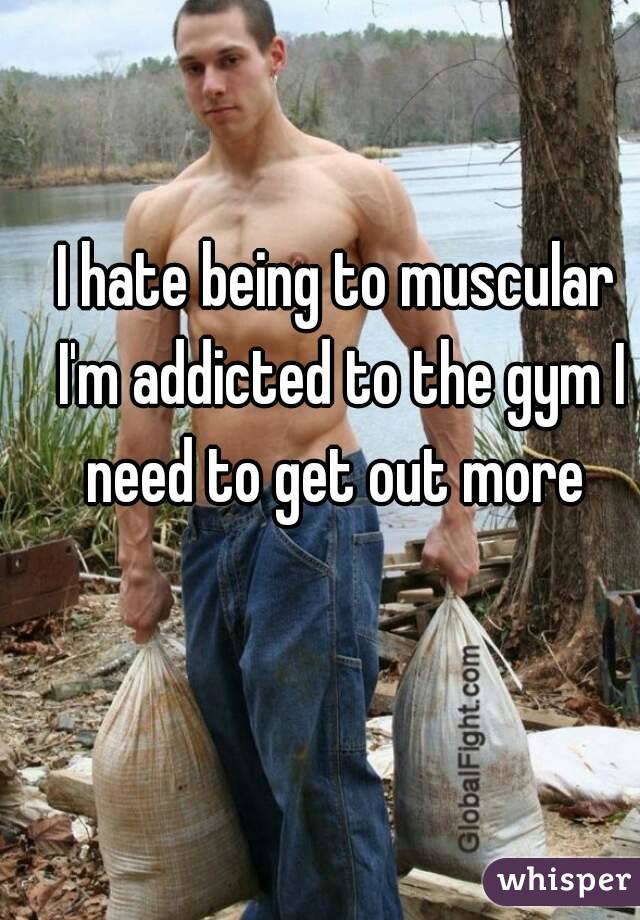 I hate being to muscular I'm addicted to the gym I need to get out more 