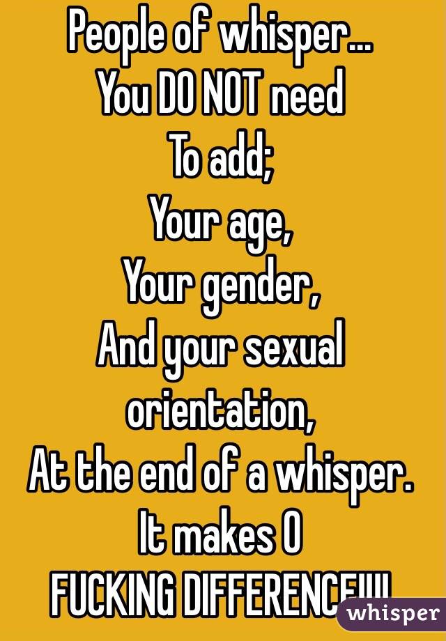 People of whisper...
You DO NOT need
To add;
Your age,
Your gender,
And your sexual orientation,
At the end of a whisper. 
It makes 0 
FUCKING DIFFERENCE!!!!