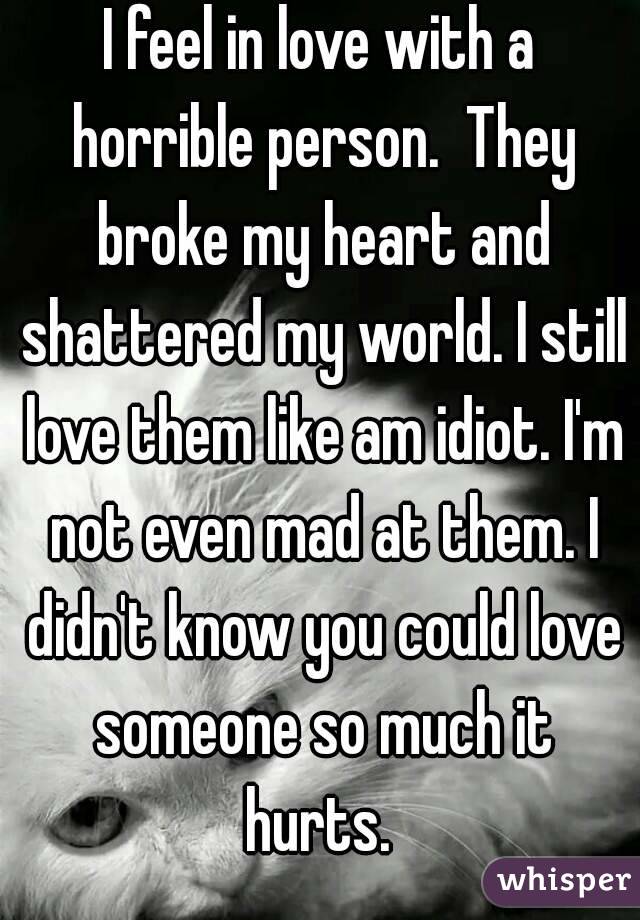 I feel in love with a horrible person.  They broke my heart and shattered my world. I still love them like am idiot. I'm not even mad at them. I didn't know you could love someone so much it hurts. 
