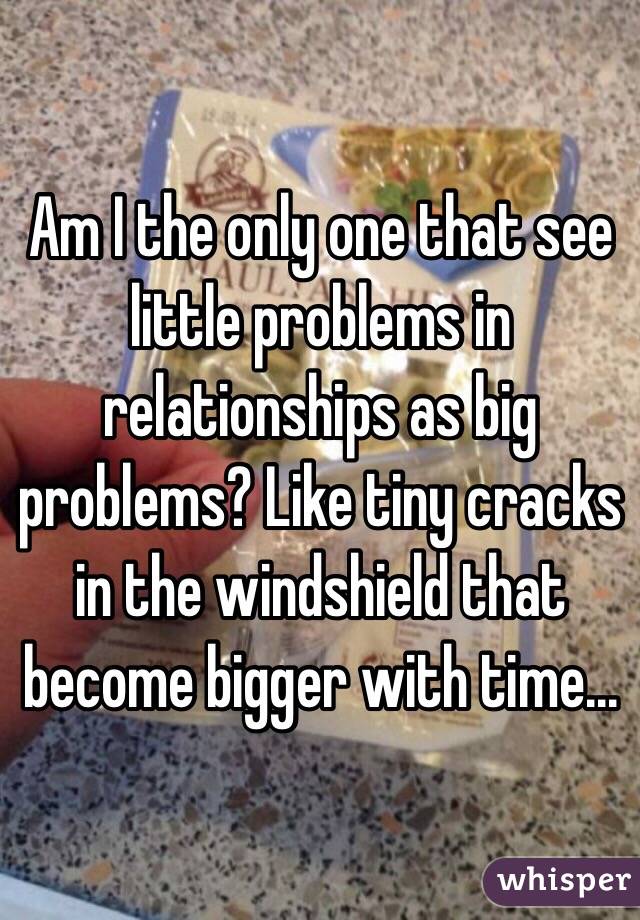 Am I the only one that see little problems in relationships as big problems? Like tiny cracks in the windshield that become bigger with time... 