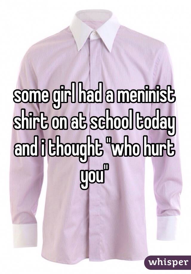 some girl had a meninist shirt on at school today and i thought "who hurt you"