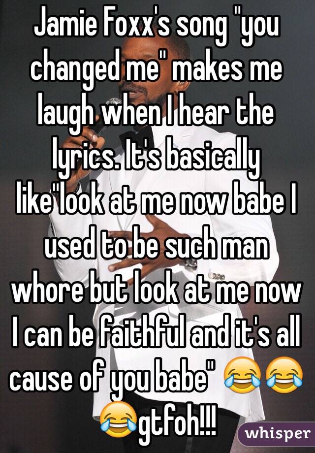 Jamie Foxx's song "you changed me" makes me laugh when I hear the lyrics. It's basically like"look at me now babe I used to be such man whore but look at me now I can be faithful and it's all cause of you babe" 😂😂😂gtfoh!!!