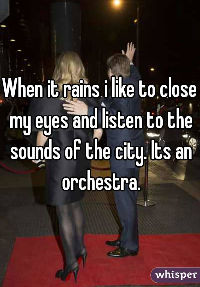 When it rains i like to close my eyes and listen to the sounds of the city. Its an orchestra.