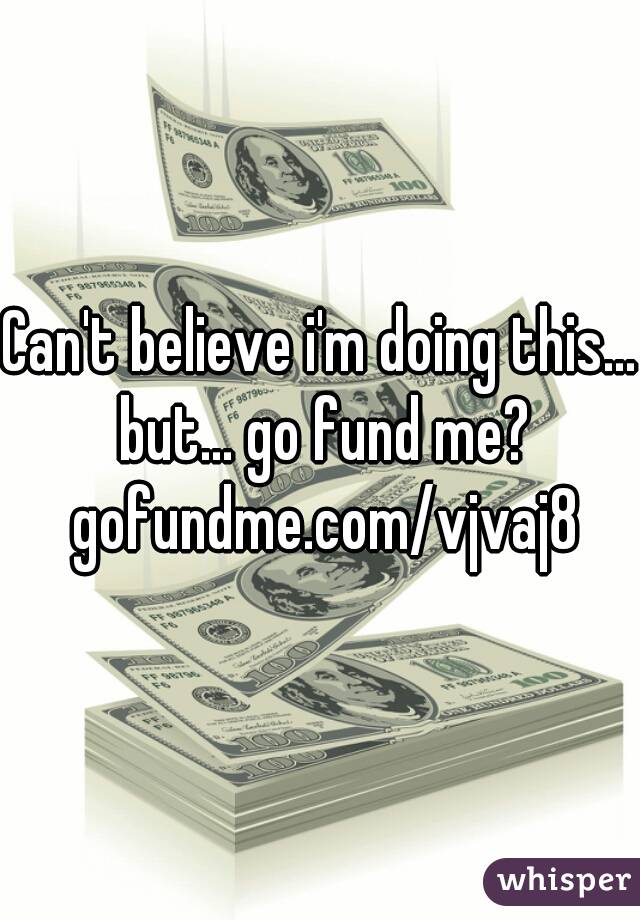 Can't believe i'm doing this... but... go fund me? gofundme.com/vjvaj8
