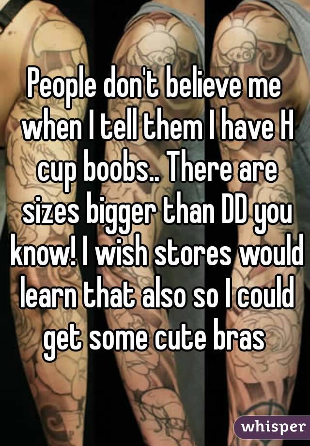 People don't believe me when I tell them I have H cup boobs.. There are sizes bigger than DD you know! I wish stores would learn that also so I could get some cute bras 