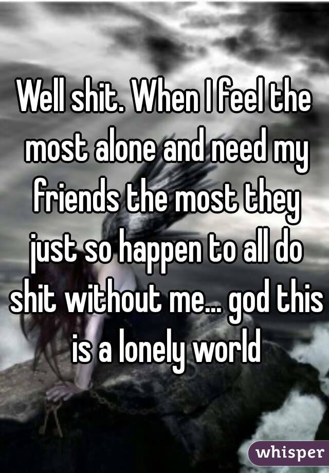 Well shit. When I feel the most alone and need my friends the most they just so happen to all do shit without me... god this is a lonely world