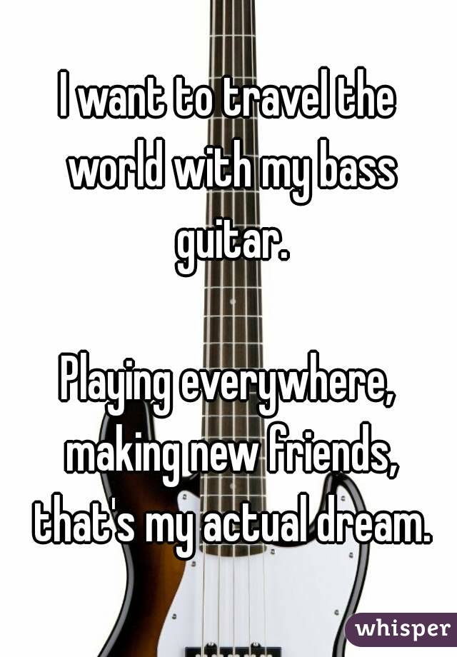 I want to travel the world with my bass guitar.

Playing everywhere, making new friends, that's my actual dream.