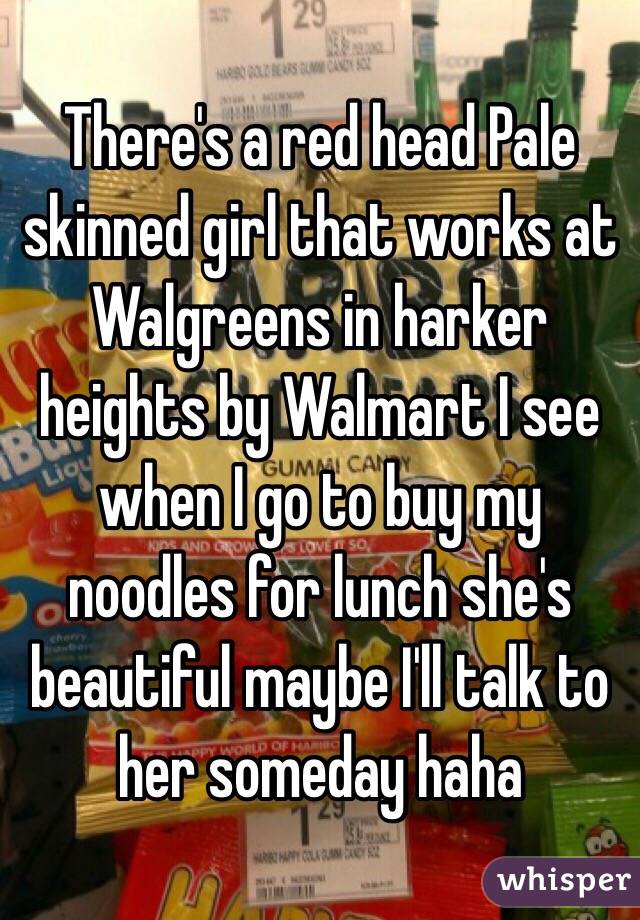 There's a red head Pale skinned girl that works at Walgreens in harker heights by Walmart I see when I go to buy my noodles for lunch she's beautiful maybe I'll talk to her someday haha