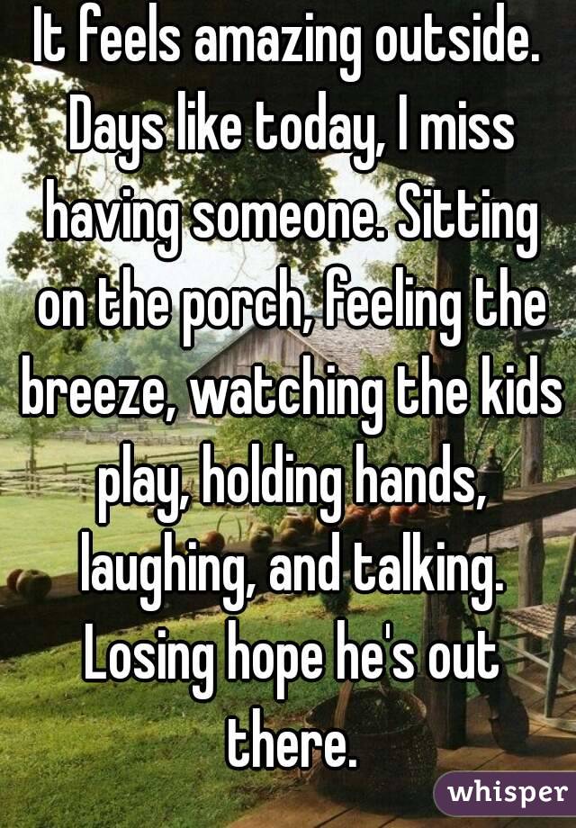It feels amazing outside. Days like today, I miss having someone. Sitting on the porch, feeling the breeze, watching the kids play, holding hands, laughing, and talking. Losing hope he's out there.
