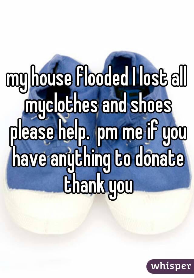my house flooded I lost all myclothes and shoes please help.  pm me if you have anything to donate thank you