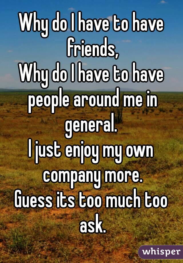 Why do I have to have friends,
Why do I have to have people around me in general. 
I just enjoy my own company more.
Guess its too much too ask.