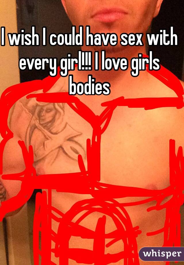 I wish I could have sex with every girl!!! I love girls bodies 