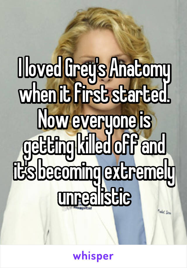 I loved Grey's Anatomy when it first started. Now everyone is getting killed off and it's becoming extremely unrealistic