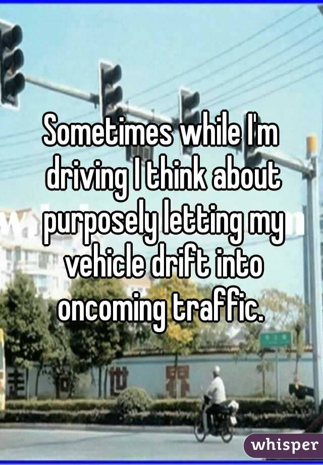 Sometimes while I'm driving I think about purposely letting my vehicle drift into oncoming traffic. 