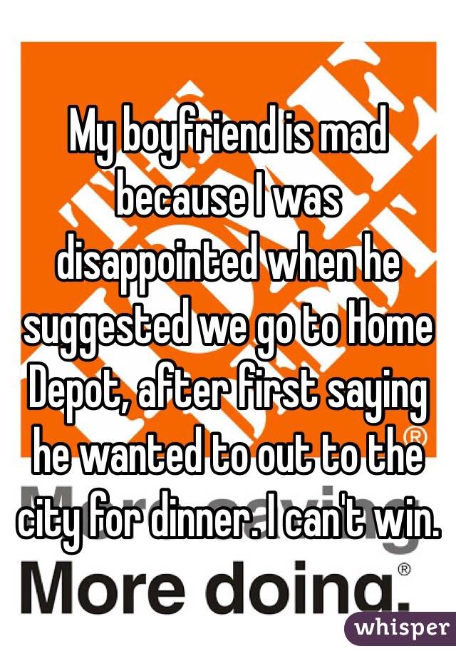 My boyfriend is mad because I was disappointed when he suggested we go to Home Depot, after first saying he wanted to out to the city for dinner. I can't win. 
