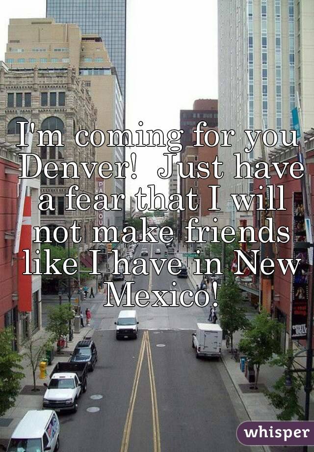 I'm coming for you Denver!  Just have a fear that I will not make friends like I have in New Mexico!