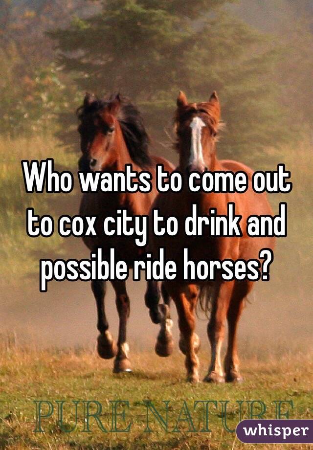 Who wants to come out to cox city to drink and possible ride horses? 