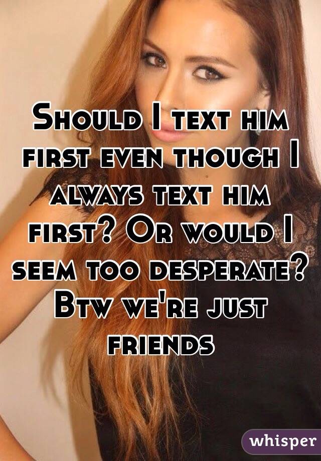 Should I text him first even though I always text him first? Or would I seem too desperate? 
Btw we're just friends 