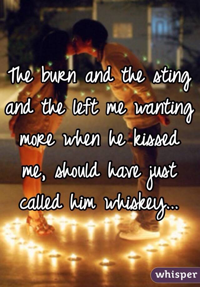 The burn and the sting and the left me wanting more when he kissed me, should have just called him whiskey...
