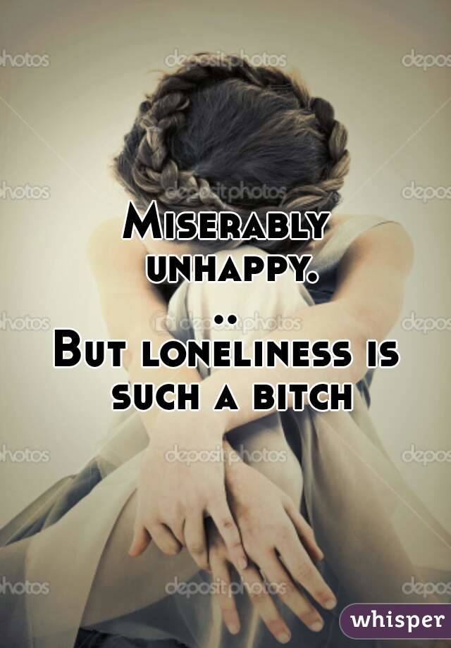 Miserably unhappy...
But loneliness is such a bitch