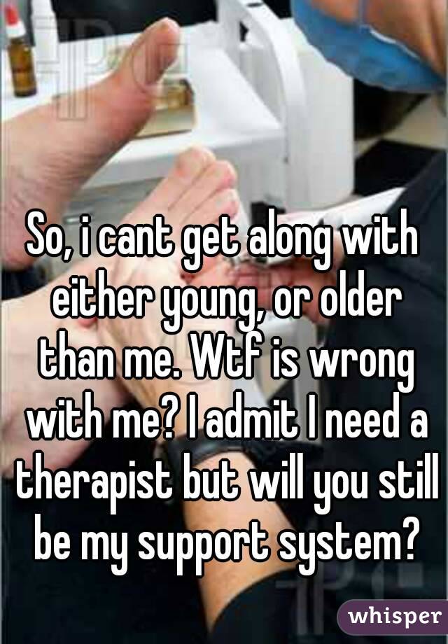 So, i cant get along with either young, or older than me. Wtf is wrong with me? I admit I need a therapist but will you still be my support system?
