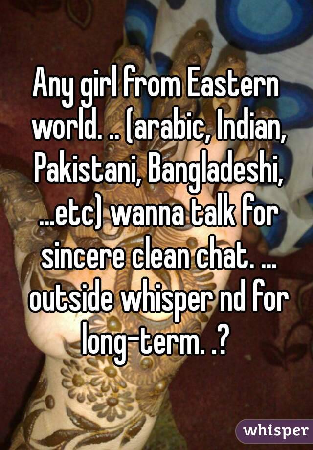 Any girl from Eastern world. .. (arabic, Indian, Pakistani, Bangladeshi, ...etc) wanna talk for sincere clean chat. ... outside whisper nd for long-term. .? 