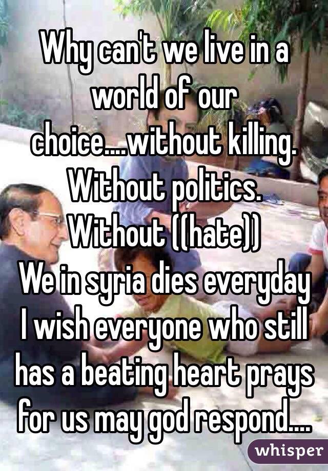 Why can't we live in a world of our choice....without killing.
Without politics.
Without ((hate))
We in syria dies everyday
I wish everyone who still has a beating heart prays for us may god respond....