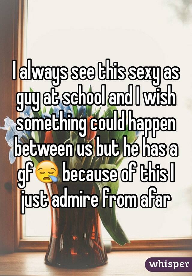I always see this sexy as guy at school and I wish something could happen between us but he has a gf😪 because of this I just admire from afar 