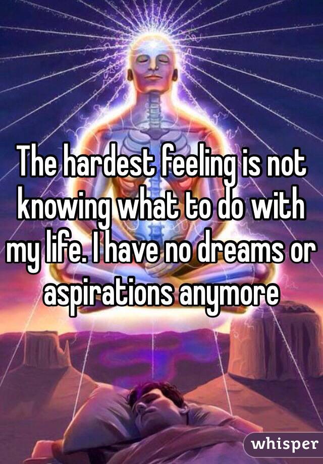 The hardest feeling is not knowing what to do with my life. I have no dreams or aspirations anymore 