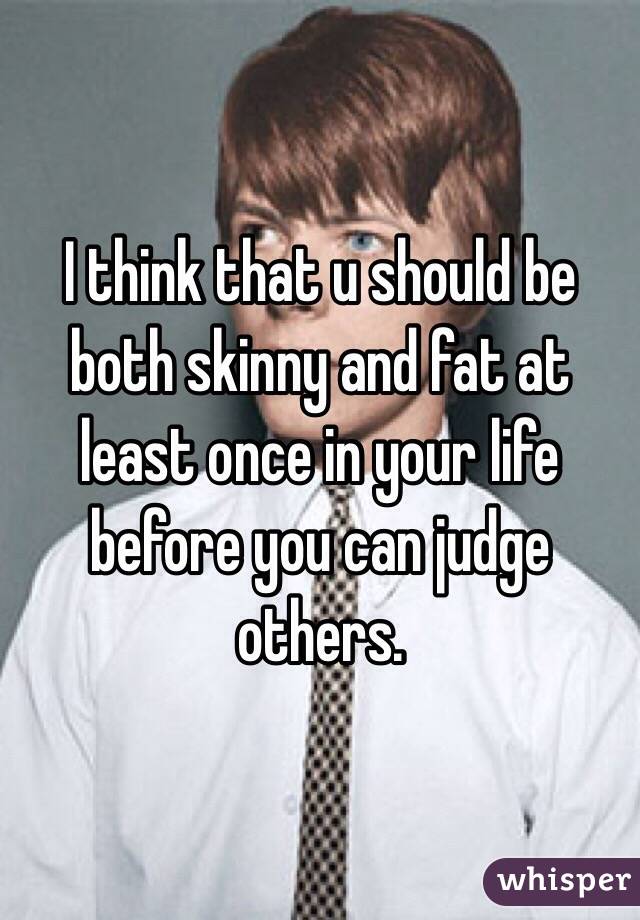 I think that u should be both skinny and fat at least once in your life before you can judge others.