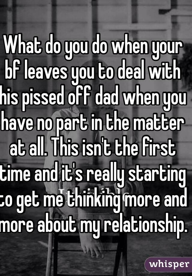 What do you do when your bf leaves you to deal with his pissed off dad when you have no part in the matter at all. This isn't the first time and it's really starting to get me thinking more and more about my relationship.