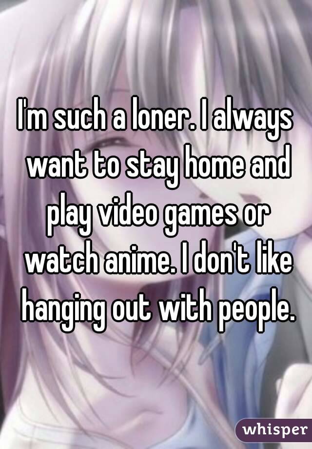 I'm such a loner. I always want to stay home and play video games or watch anime. I don't like hanging out with people.