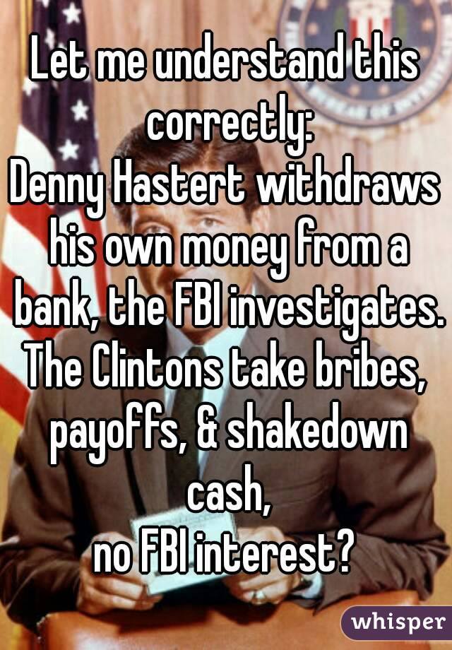 Let me understand this correctly:
Denny Hastert withdraws his own money from a bank, the FBI investigates.
The Clintons take bribes, payoffs, & shakedown cash,
no FBI interest?