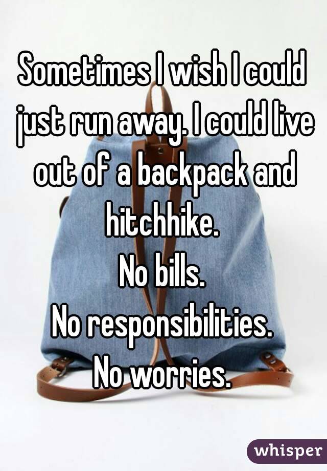 Sometimes I wish I could just run away. I could live out of a backpack and hitchhike. 
No bills.
No responsibilities.
No worries.