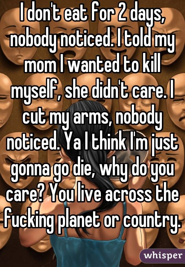 I don't eat for 2 days, nobody noticed. I told my mom I wanted to kill myself, she didn't care. I cut my arms, nobody noticed. Ya I think I'm just gonna go die, why do you care? You live across the fucking planet or country.