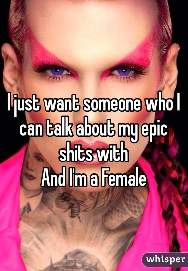 I just want someone who I can talk about my epic shits with 
And I'm a Female 