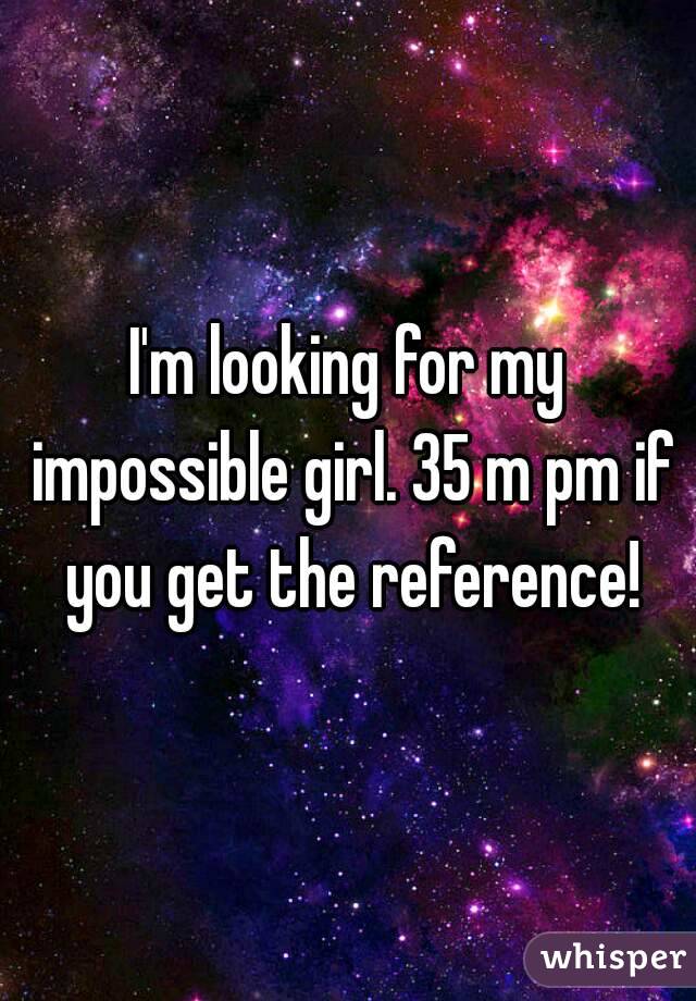 I'm looking for my impossible girl. 35 m pm if you get the reference!