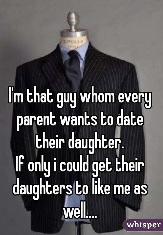 I'm that guy whom every parent wants to date their daughter. 
 If only i could get their daughters to like me as well....