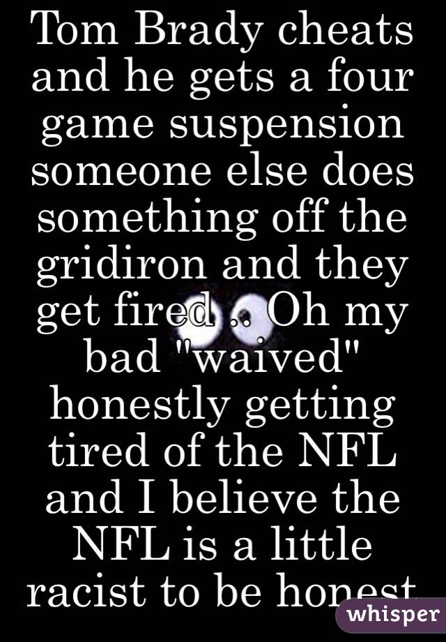 Tom Brady cheats and he gets a four  game suspension someone else does something off the gridiron and they get fired .. Oh my bad "waived" honestly getting tired of the NFL and I believe the NFL is a little racist to be honest 