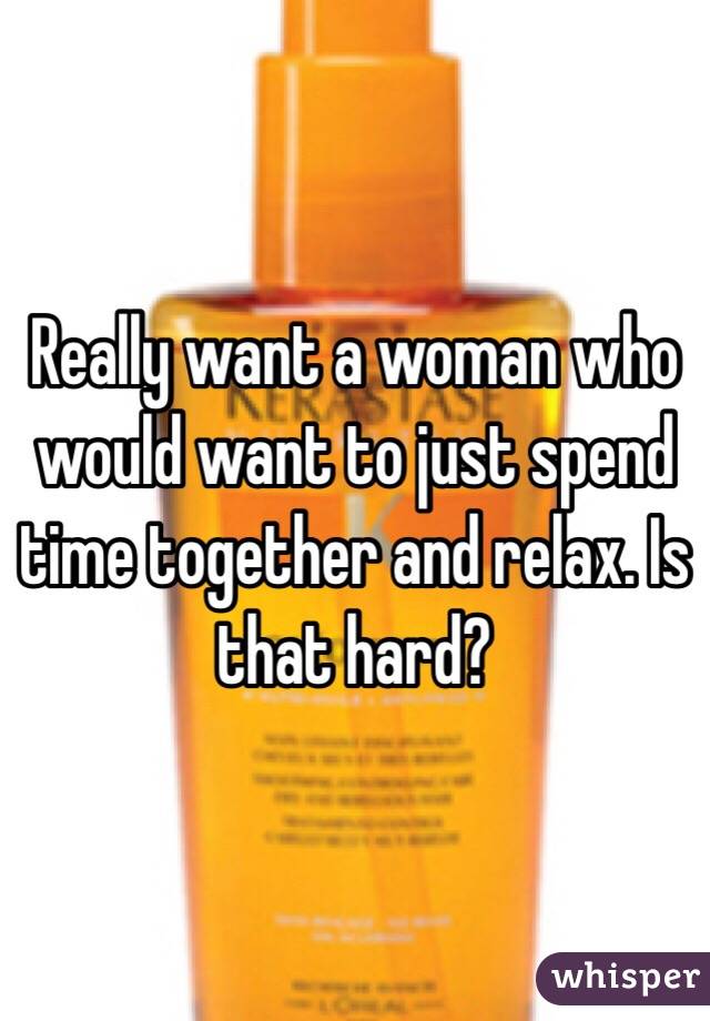 Really want a woman who would want to just spend time together and relax. Is that hard? 