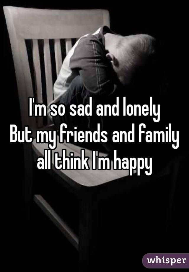 I'm so sad and lonely 
But my friends and family all think I'm happy 