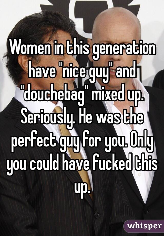 Women in this generation have "nice guy" and "douchebag" mixed up. Seriously. He was the perfect guy for you. Only you could have fucked this up.