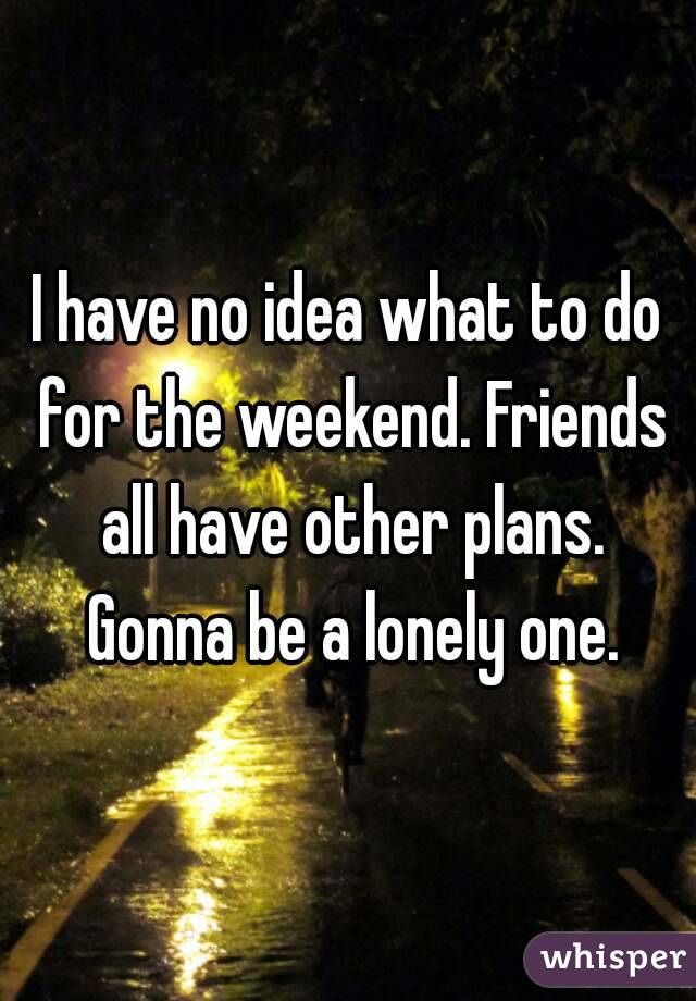 I have no idea what to do for the weekend. Friends all have other plans. Gonna be a lonely one.