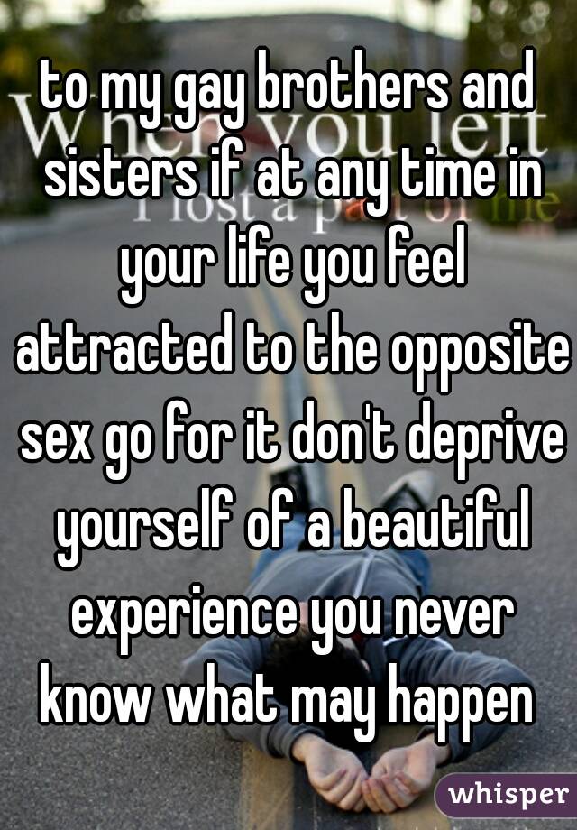 to my gay brothers and sisters if at any time in your life you feel attracted to the opposite sex go for it don't deprive yourself of a beautiful experience you never know what may happen 