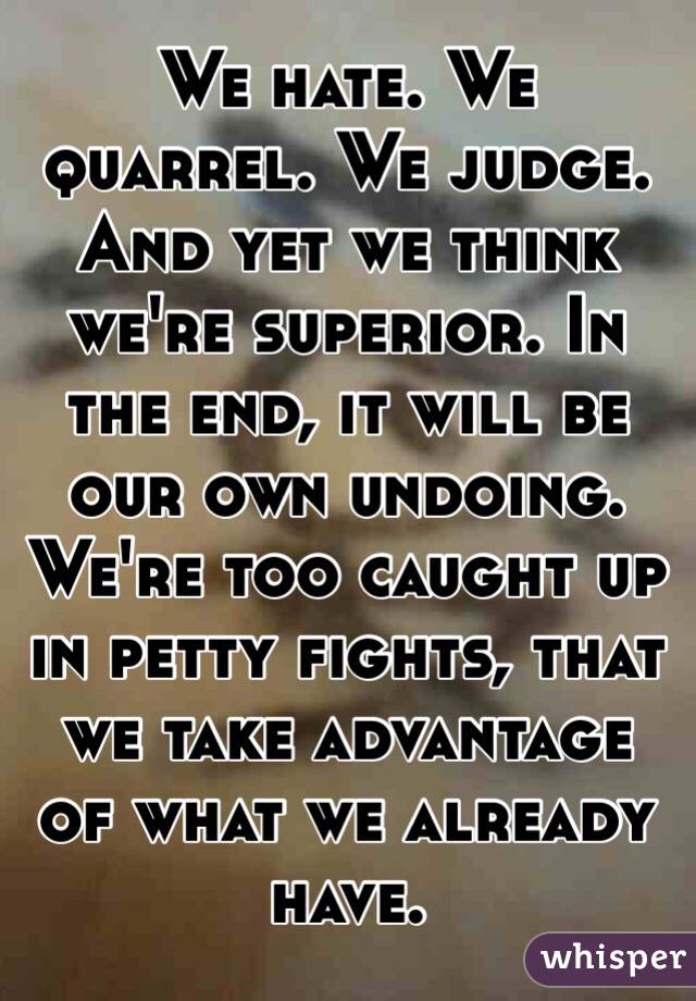 We hate. We quarrel. We judge. And yet we think we're superior. In the end, it will be our own undoing. We're too caught up in petty fights, that we take advantage of what we already have. 
