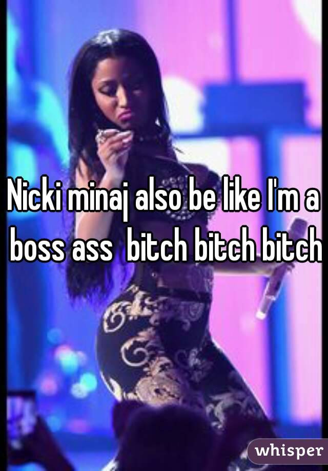 Nicki minaj also be like I'm a boss ass  bitch bitch bitch