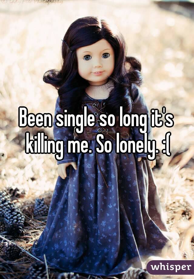 Been single so long it's killing me. So lonely. :(
