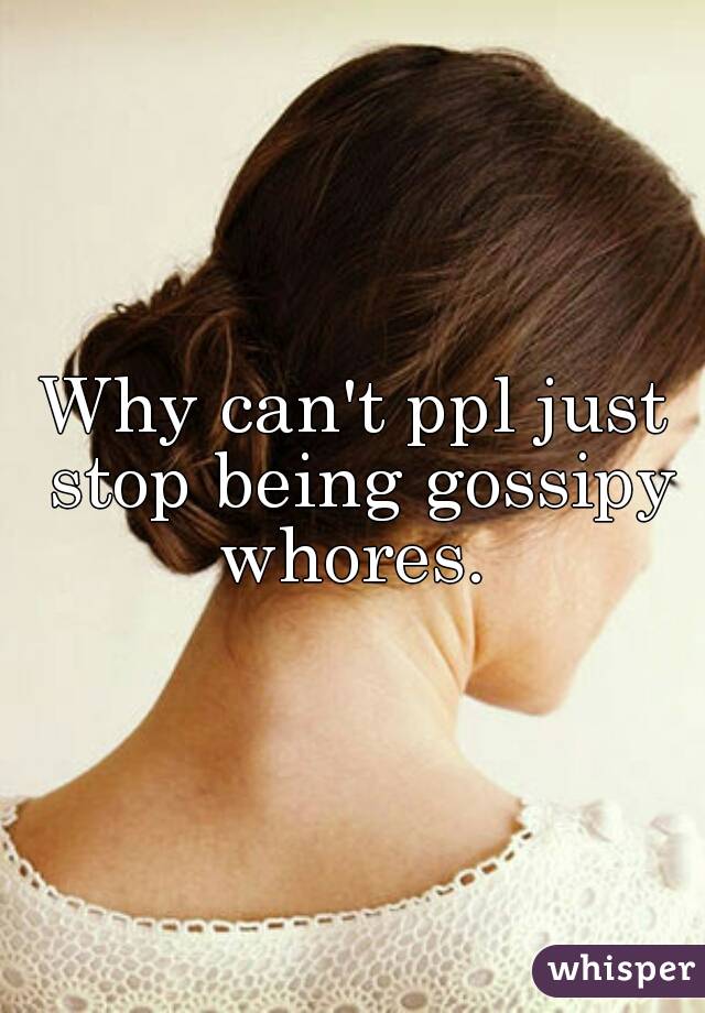 Why can't ppl just stop being gossipy whores. 
