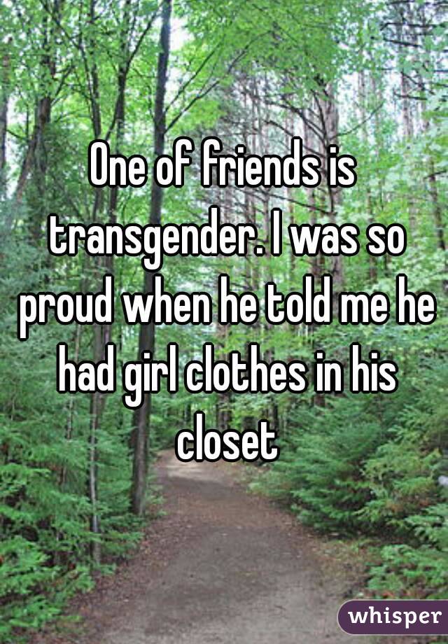 One of friends is transgender. I was so proud when he told me he had girl clothes in his closet