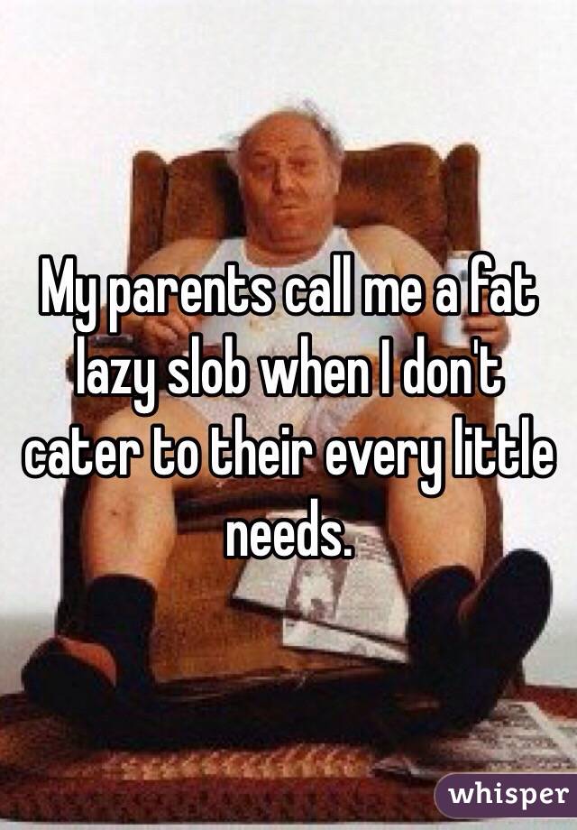 My parents call me a fat lazy slob when I don't cater to their every little needs.